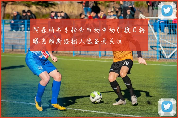 阿森纳冬季转会市场中场引援目标曝光赖斯搭档人选备受关注