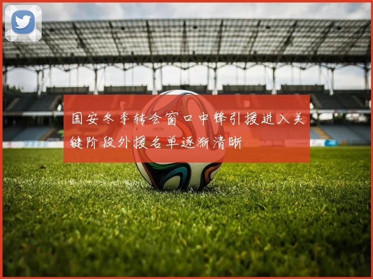 国安冬季转会窗口中锋引援进入关键阶段外援名单逐渐清晰