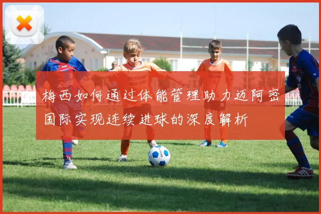 梅西如何通过体能管理助力迈阿密国际实现连续进球的深度解析
