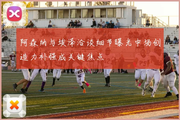 阿森纳与埃泽洽谈细节曝光中场创造力补强成关键焦点