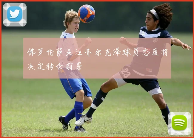 佛罗伦萨关注齐尔克泽球员态度将决定转会前景