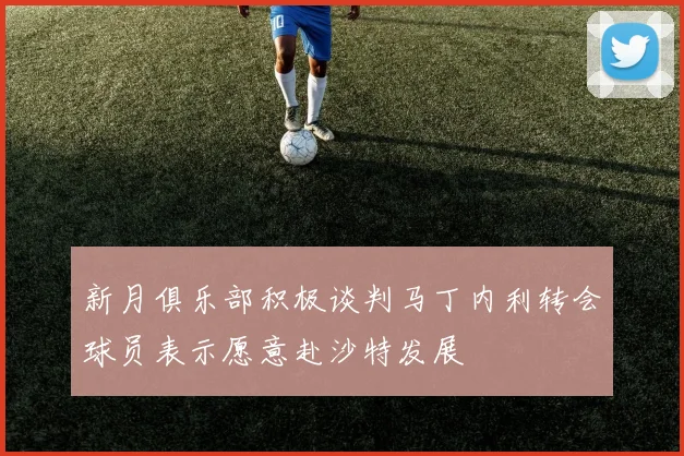 新月俱乐部积极谈判马丁内利转会球员表示愿意赴沙特发展
