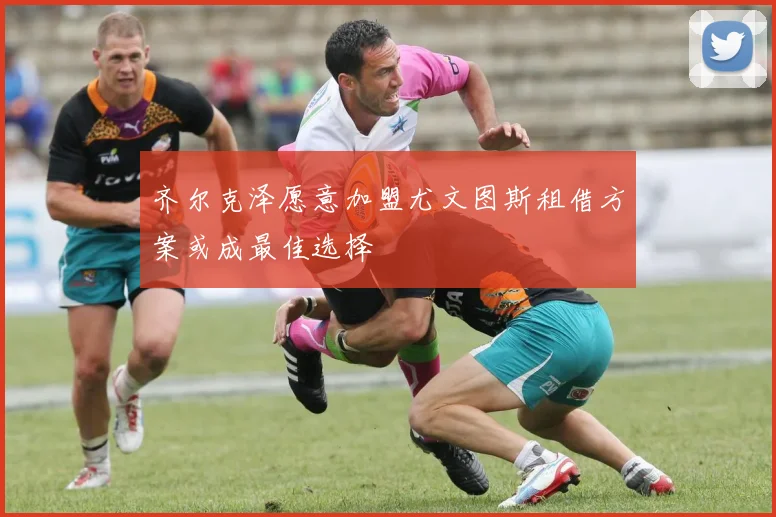 齐尔克泽愿意加盟尤文图斯租借方案或成最佳选择