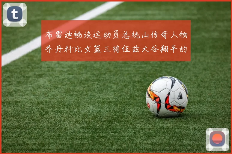 布雷迪畅谈运动员总统山传奇人物乔丹科比女篮三将伍兹大谷翔平的伟大成就