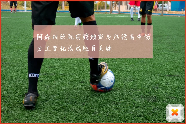 阿森纳欧冠前瞻赖斯与厄德高中场分工变化或成胜负关键