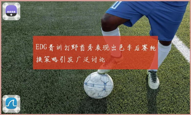 EDG青训打野首秀表现出色季后赛轮换策略引发广泛讨论